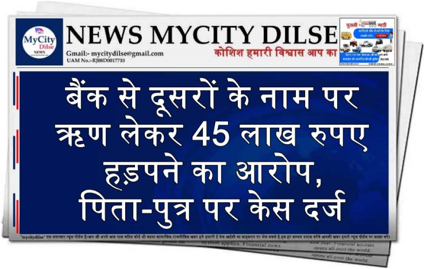 बैंक से दूसरों के नाम पर ऋण लेकर 45 लाख रुपए हड़पने का आरोप, पिता-पुत्र पर केस दर्ज