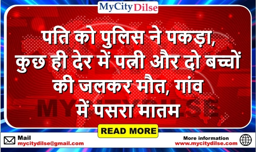 पति को पुलिस ने पकड़ा, कुछ ही देर में पत्नी और दो बच्चों की जलकर मौत, गांव में पसरा मातम