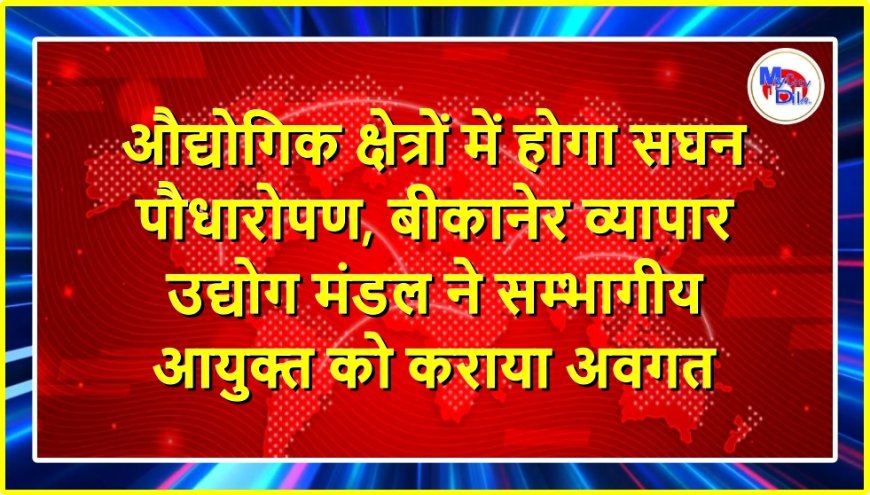 औद्योगिक क्षेत्रों में होगा सघन पौधारोपण, बीकानेर व्यापार उद्योग मंडल ने सम्भागीय आयुक्त को कराया अवगत