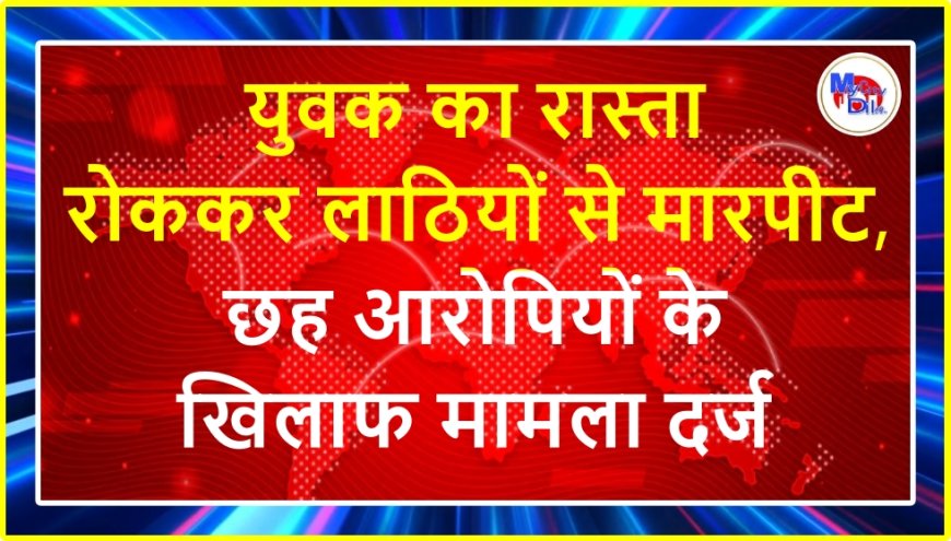 युवक का रास्ता रोककर लाठियों से मारपीट, छह आरोपियों के खिलाफ मामला दर्ज