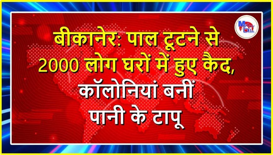 बीकानेर: पाल टूटने से 2000 लोग घरों में हुए कैद, कॉलोनियां बनीं पानी के टापू