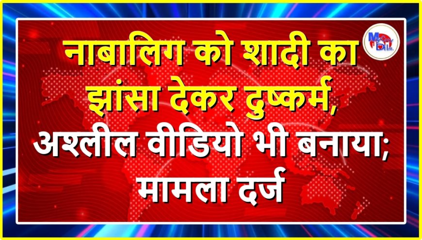 नाबालिग को शादी का झांसा देकर दुष्कर्म, अश्लील वीडियो भी बनाया; मामला दर्ज