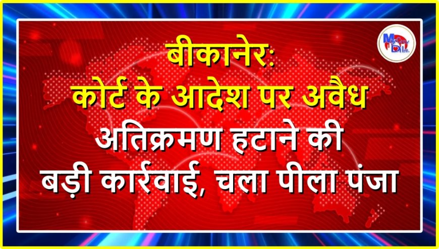बीकानेर: कोर्ट के आदेश पर अवैध अतिक्रमण हटाने की बड़ी कार्रवाई, चला पीला पंजा