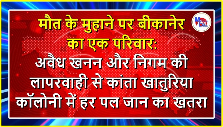 मौत के मुहाने पर बीकानेर का एक परिवार: अवैध खनन और निगम की लापरवाही से कांता खातुरिया कॉलोनी में हर पल जान का खतरा