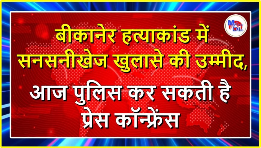 बीकानेर हत्याकांड में सनसनीखेज खुलासे की उम्मीद, आज पुलिस कर सकती है प्रेस कॉन्फ्रेंस