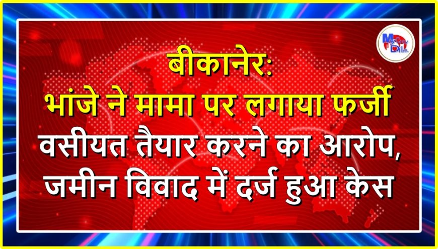 बीकानेर: भांजे ने मामा पर लगाया फर्जी वसीयत तैयार करने का आरोप, जमीन विवाद में दर्ज हुआ केस