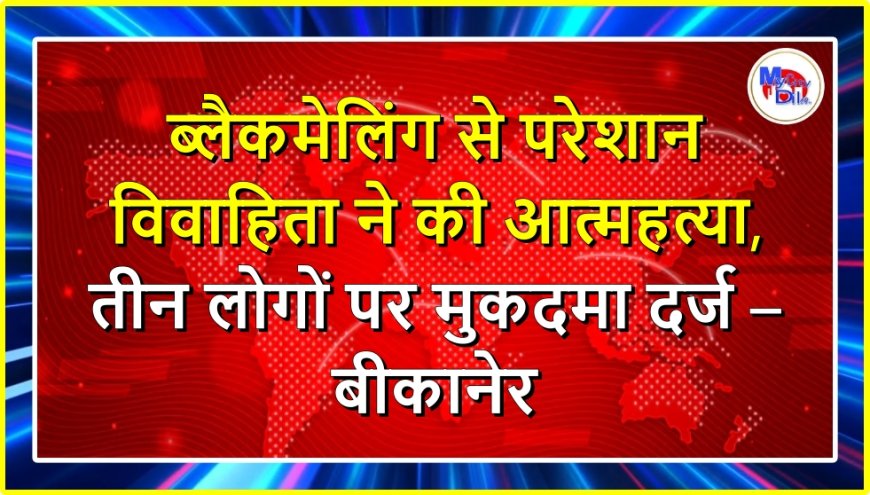 ब्लैकमेलिंग से परेशान विवाहिता ने की आत्महत्या, तीन लोगों पर मुकदमा दर्ज – बीकानेर