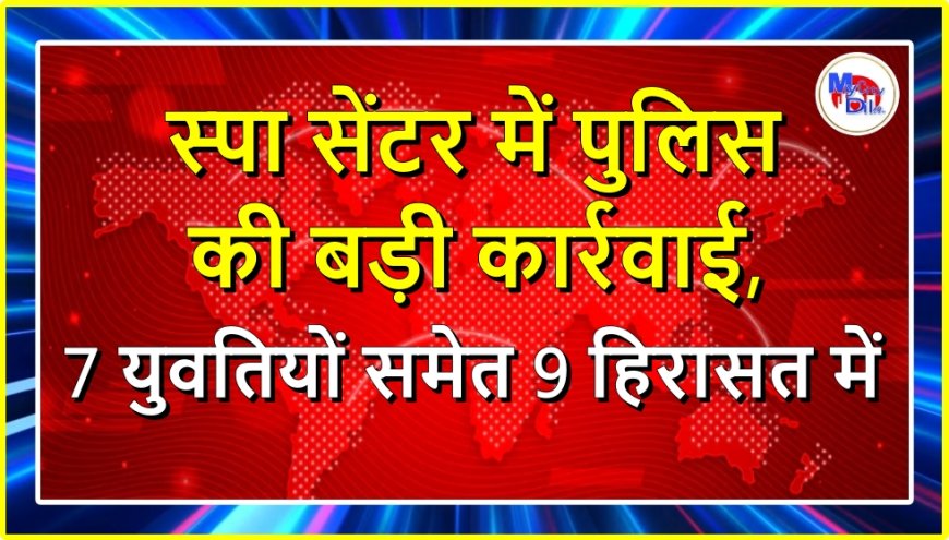 स्पा सेंटर में पुलिस की बड़ी कार्रवाई, 7 युवतियों समेत 9 हिरासत में