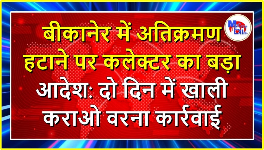 बीकानेर में अतिक्रमण हटाने पर कलेक्टर का बड़ा आदेश: दो दिन में खाली कराओ वरना कार्रवाई
