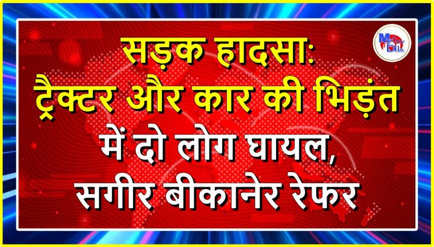 सड़क हादसा: ट्रैक्टर और कार की भिड़ंत में दो लोग घायल, सगीर बीकानेर रेफर