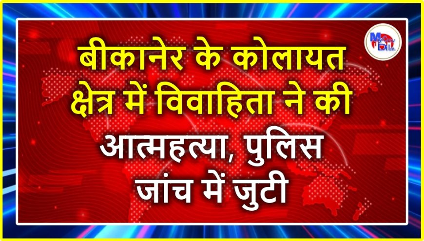 बीकानेर के कोलायत क्षेत्र में विवाहिता ने की आत्महत्या, पुलिस जांच में जुटी