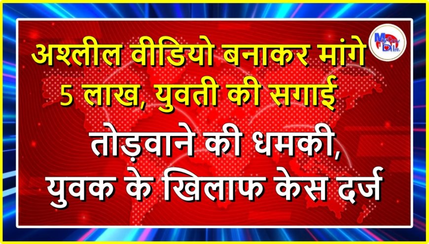 अश्लील वीडियो बनाकर मांगे 5 लाख, युवती की सगाई तोड़वाने की धमकी, युवक के खिलाफ केस दर्ज