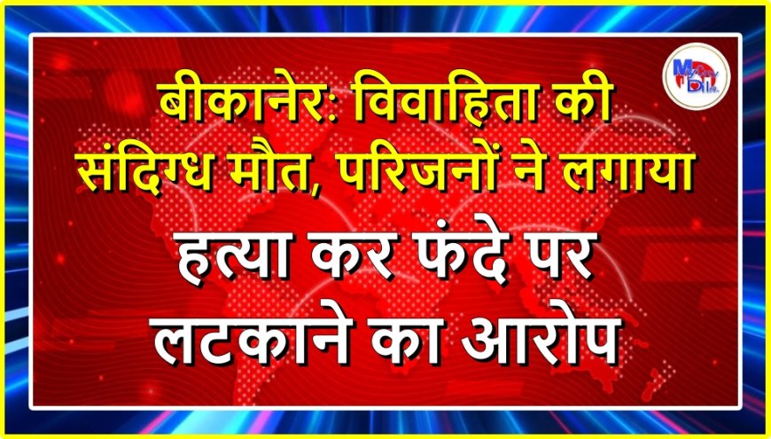 बीकानेर: विवाहिता की संदिग्ध मौत, परिजनों ने लगाया हत्या कर फंदे पर लटकाने का आरोप