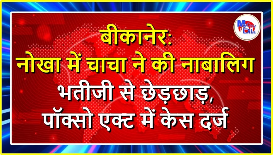 बीकानेर: नोखा में चाचा ने की नाबालिग भतीजी से छेड़छाड़, पॉक्सो एक्ट में केस दर्ज