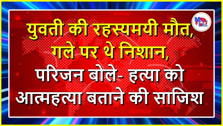 युवती की रहस्यमयी मौत, गले पर थे निशान, परिजन बोले- हत्या को आत्महत्या बताने की साजिश