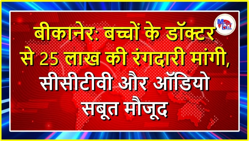 बीकानेर: बच्चों के डॉक्टर से 25 लाख की रंगदारी मांगी, सीसीटीवी और ऑडियो सबूत मौजूद