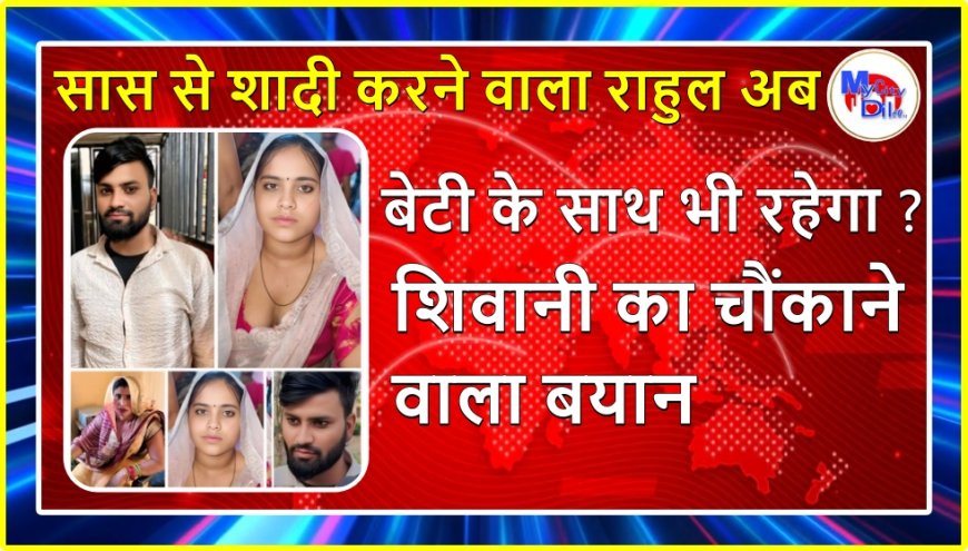 सास से शादी करने वाला राहुल अब बेटी के साथ भी रहेगा? शिवानी का चौंकाने वाला बयान