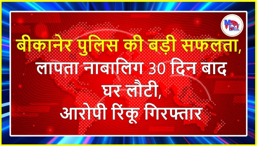 बीकानेर पुलिस की बड़ी सफलता, लापता नाबालिग 30 दिन बाद घर लौटी, आरोपी रिंकू गिरफ्तार