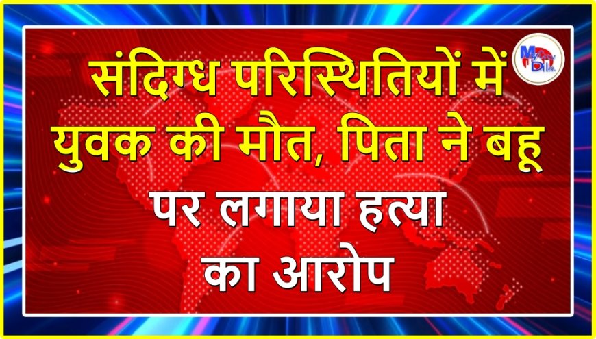संदिग्ध परिस्थितियों में युवक की मौत, पिता ने बहू पर लगाया हत्या का आरोप