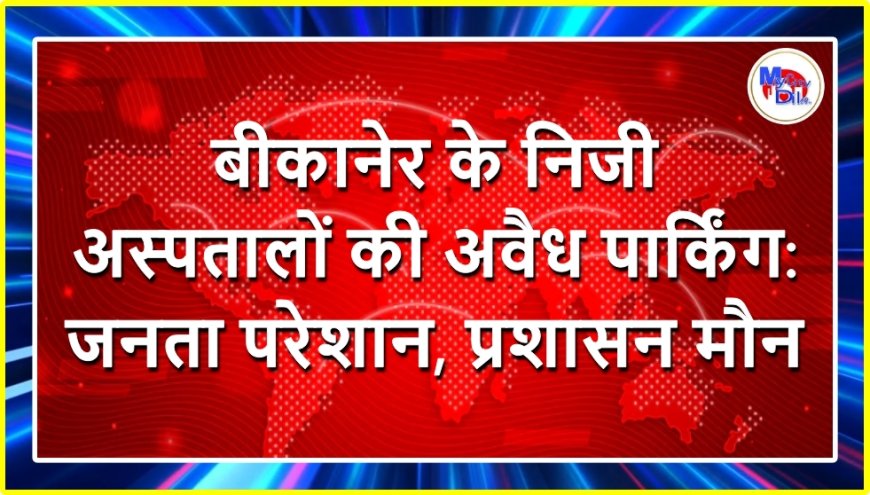 बीकानेर के निजी अस्पतालों की अवैध पार्किंग: जनता परेशान, प्रशासन मौन