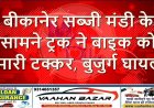 बीकानेर: सब्जी मंडी के सामने ट्रक ने बाइक को मारी टक्कर, बुजुर्ग घायल