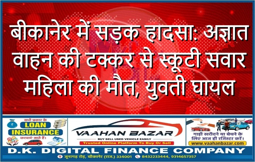 बीकानेर में सड़क हादसा: अज्ञात वाहन की टक्कर से स्कूटी सवार महिला की मौत, युवती घायल