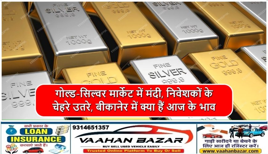 गोल्ड-सिल्वर मार्केट में मंदी, निवेशकों के चेहरे उतरे, बीकानेर में क्या हैं आज के भाव