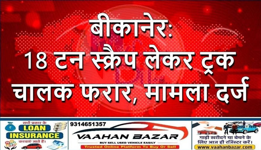 बीकानेर: 18 टन स्क्रैप लेकर ट्रक चालक फरार, मामला दर्ज