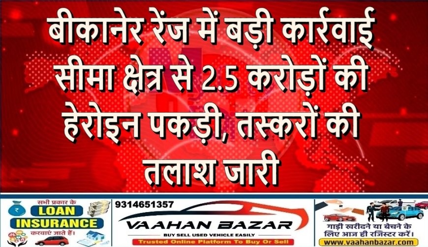 बीकानेर रेंज में बड़ी कार्रवाई: सीमा क्षेत्र से करोड़ों की हेरोइन पकड़ी, तस्करों की तलाश जारी