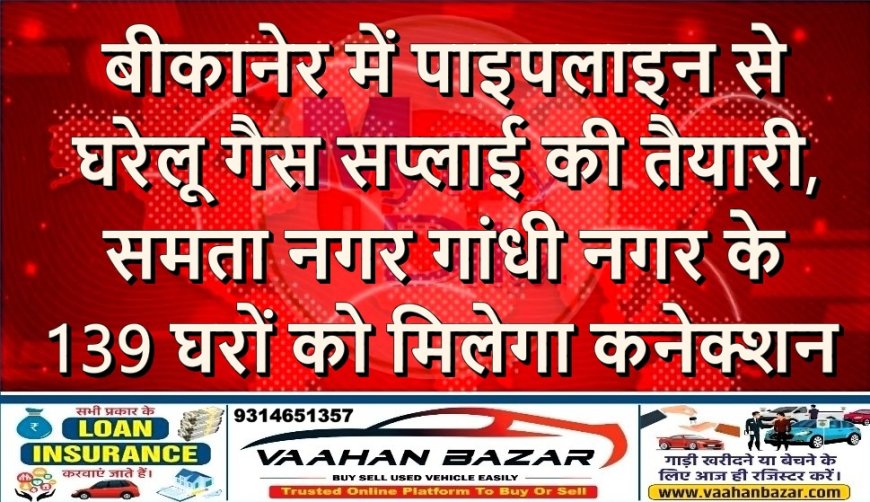 बीकानेर में पाइपलाइन से घरेलू गैस सप्लाई की तैयारी, समता नगर–गांधी नगर के 139 घरों को मिलेगा कनेक्शन