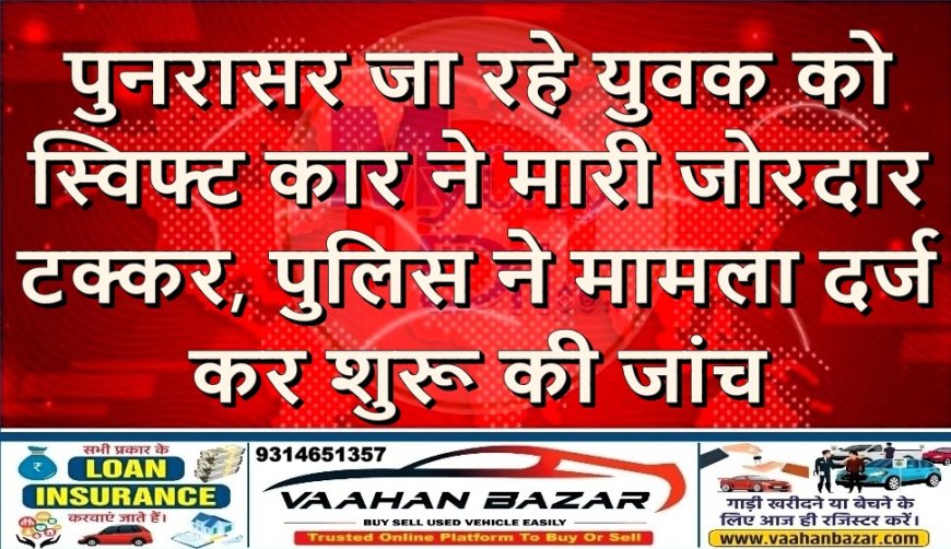पुनरासर जा रहे युवक को स्विफ्ट कार ने मारी जोरदार टक्कर, पुलिस ने मामला दर्ज कर शुरू की जांच