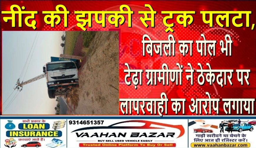 नींद की झपकी से ट्रक पलटा, बिजली का पोल भी टेढ़ा—ग्रामीणों ने ठेकेदार पर लापरवाही का आरोप लगाया