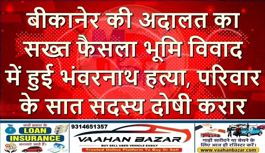 बीकानेर की अदालत का सख्त फैसला—भूमि विवाद में हुई भंवरनाथ हत्या, परिवार के सात सदस्य दोषी करार