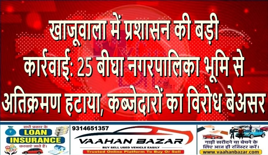 खाजूवाला में प्रशासन की बड़ी कार्रवाई: 25 बीघा नगरपालिका भूमि से अतिक्रमण हटाया, कब्जेदारों का विरोध बेअसर