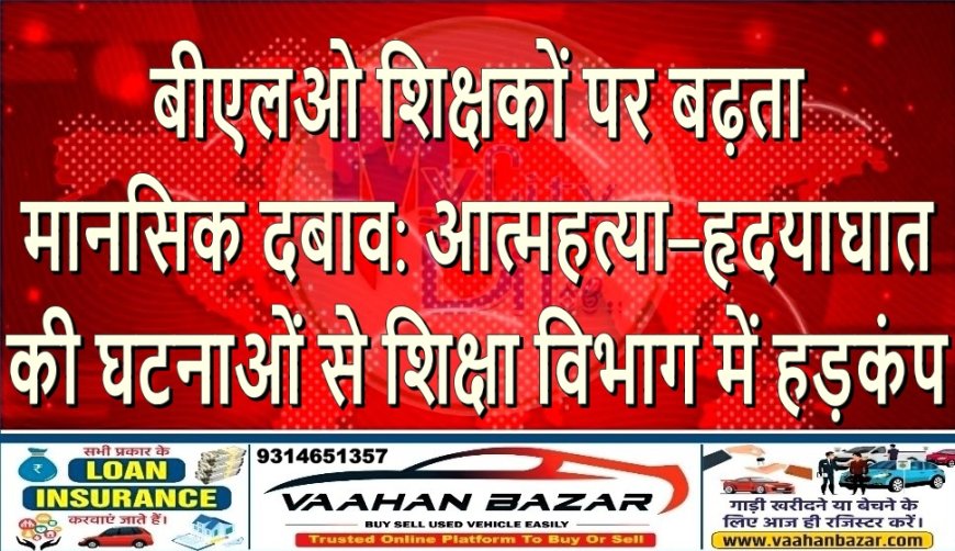बीएलओ शिक्षकों पर बढ़ता मानसिक दबाव: आत्महत्या–हृदयाघात की घटनाओं से शिक्षा विभाग में हड़कंप