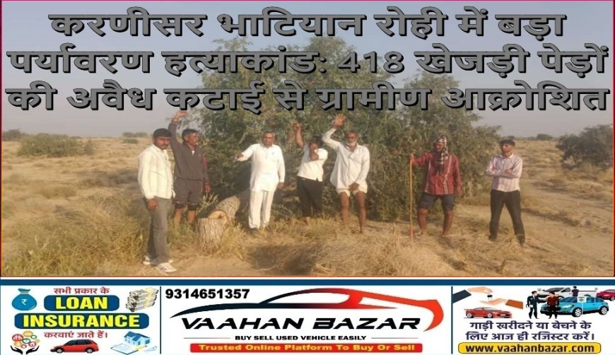 करणीसर भाटियान रोही में बड़ा पर्यावरण हत्याकांड: 418 खेजड़ी पेड़ों की अवैध कटाई से ग्रामीण आक्रोशित