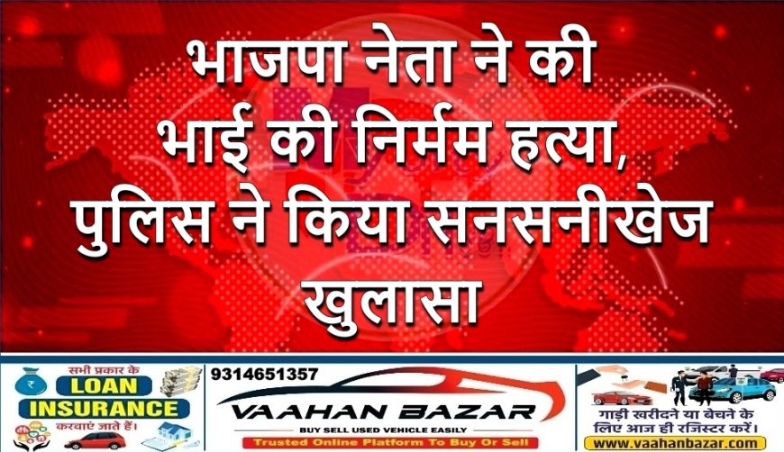 भाजपा नेता ने की भाई की निर्मम हत्या, पुलिस ने किया सनसनीखेज खुलासा