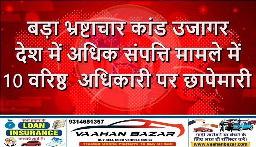बड़ा भ्रष्टाचार कांड उजागर देश में अधिक संपत्ति मामले में 10 वरिष्ठ  अधिकारी पर छापेमारी