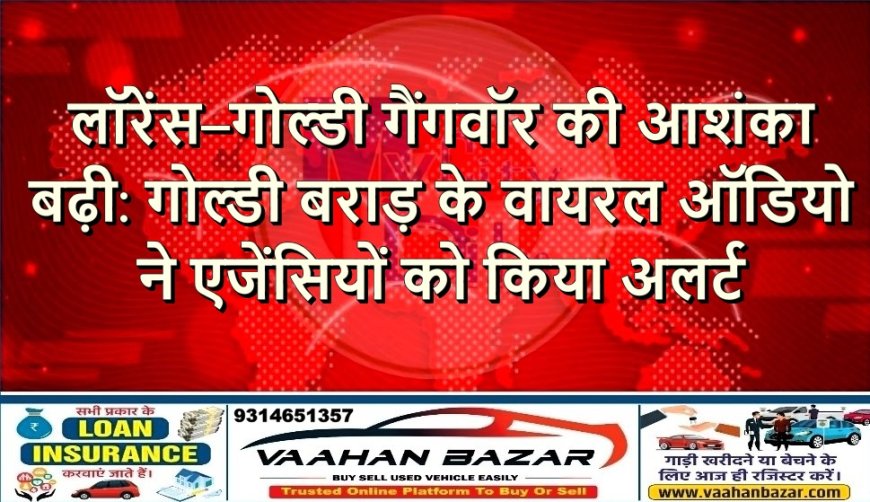 लॉरेंस–गोल्डी गैंगवॉर की आशंका बढ़ी: गोल्डी बराड़ के वायरल ऑडियो ने एजेंसियों को किया अलर्ट