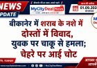 बीकानेर में शराब के नशे में दोस्तों में विवाद, युवक पर चाकू से हमला; चेहरे पर आई चोट